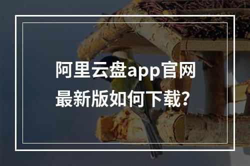 阿里云盘app官网最新版如何下载？