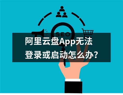 阿里云盘App无法登录或启动怎么办？