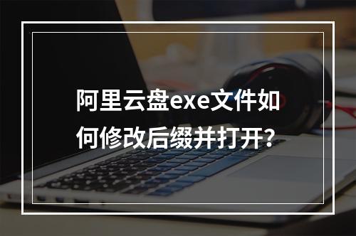 阿里云盘exe文件如何修改后缀并打开？