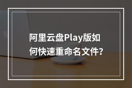 阿里云盘Play版如何快速重命名文件？