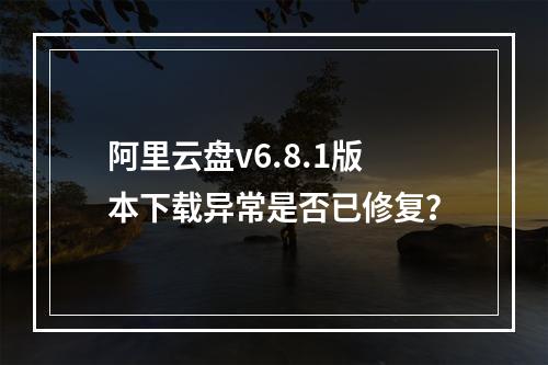 阿里云盘v6.8.1版本下载异常是否已修复？
