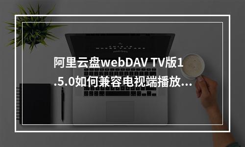 阿里云盘webDAV TV版1.5.0如何兼容电视端播放？