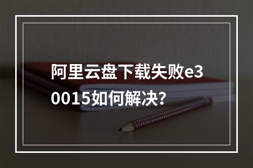 阿里云盘下载失败e30015如何解决？