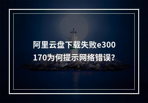 阿里云盘下载失败e300170为何提示网络错误？