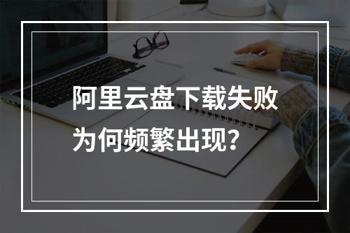 阿里云盘下载失败为何频繁出现？
