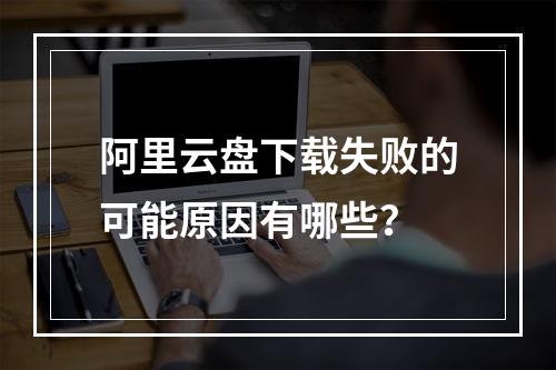 阿里云盘下载失败的可能原因有哪些？