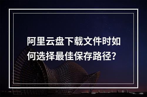 阿里云盘下载文件时如何选择最佳保存路径？