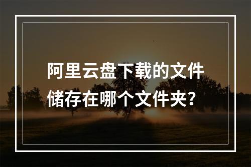 阿里云盘下载的文件储存在哪个文件夹？