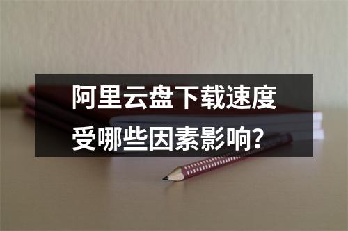 阿里云盘下载速度受哪些因素影响？