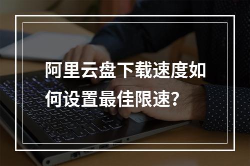 阿里云盘下载速度如何设置最佳限速？
