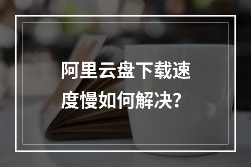 阿里云盘下载速度慢如何解决？