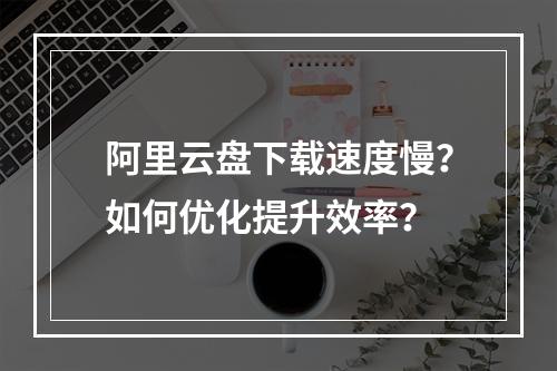 阿里云盘下载速度慢？如何优化提升效率？