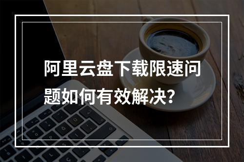 阿里云盘下载限速问题如何有效解决？