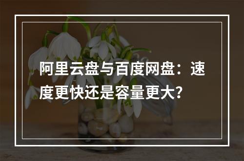 阿里云盘与百度网盘：速度更快还是容量更大？