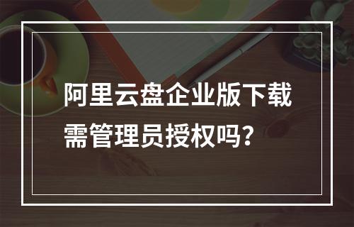 阿里云盘企业版下载需管理员授权吗？