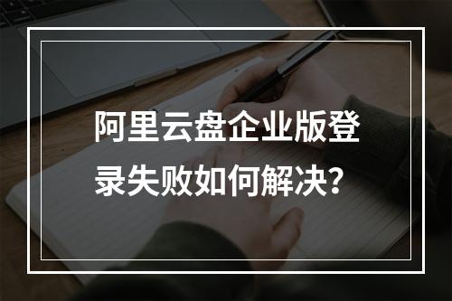 阿里云盘企业版登录失败如何解决？