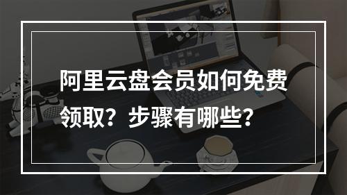 阿里云盘会员如何免费领取？步骤有哪些？