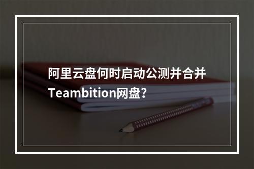 阿里云盘何时启动公测并合并Teambition网盘？