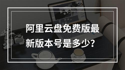 阿里云盘免费版最新版本号是多少？