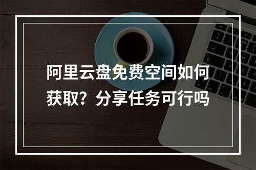 阿里云盘免费空间如何获取？分享任务可行吗
