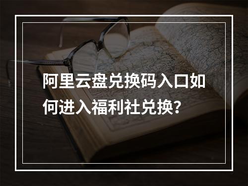 阿里云盘兑换码入口如何进入福利社兑换？