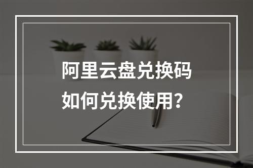 阿里云盘兑换码如何兑换使用？