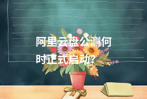 阿里云盘公测何时正式启动？