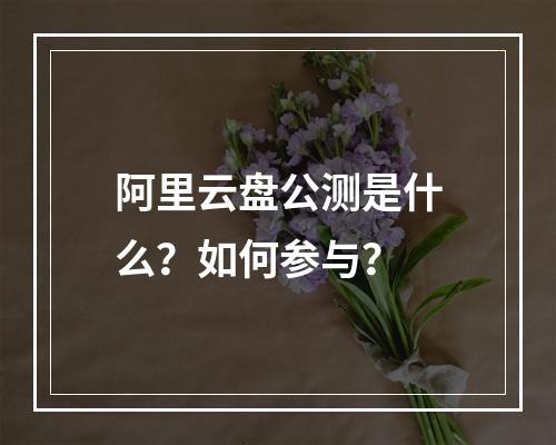 阿里云盘公测是什么？如何参与？