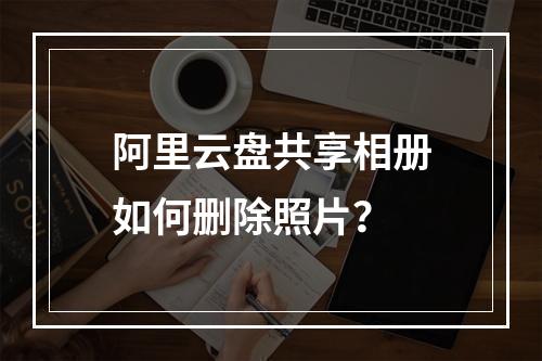 阿里云盘共享相册如何删除照片？