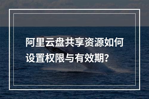 阿里云盘共享资源如何设置权限与有效期？