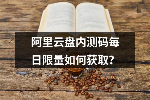 阿里云盘内测码每日限量如何获取？