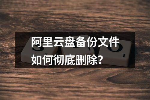 阿里云盘备份文件如何彻底删除？