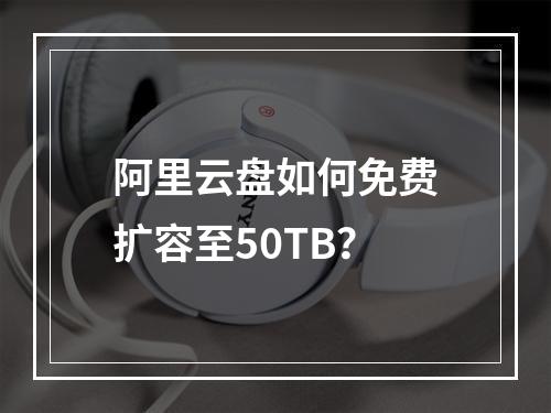 阿里云盘如何免费扩容至50TB？