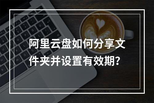 阿里云盘如何分享文件夹并设置有效期？