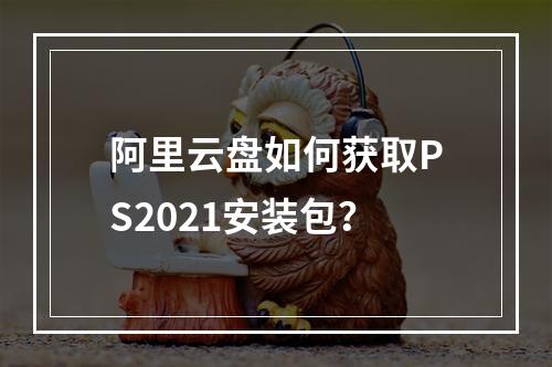 阿里云盘如何获取PS2021安装包？