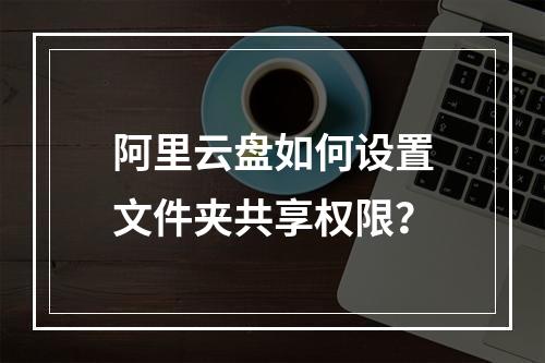 阿里云盘如何设置文件夹共享权限？
