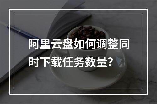 阿里云盘如何调整同时下载任务数量？