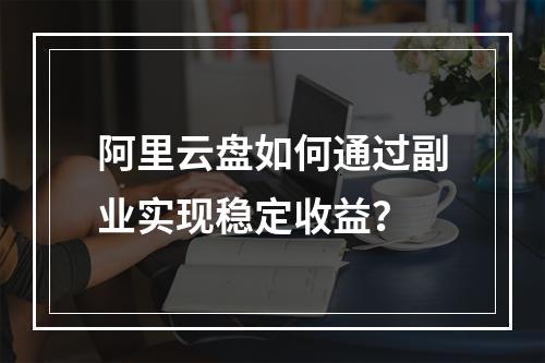 阿里云盘如何通过副业实现稳定收益？