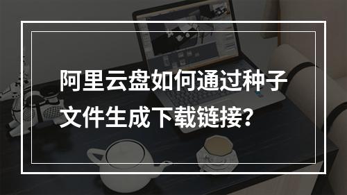 阿里云盘如何通过种子文件生成下载链接？