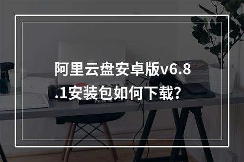 阿里云盘安卓版v6.8.1安装包如何下载？