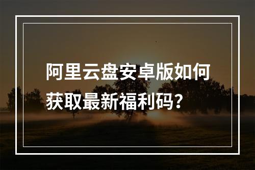 阿里云盘安卓版如何获取最新福利码？