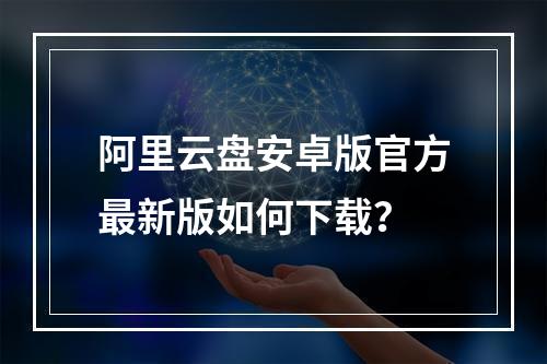 阿里云盘安卓版官方最新版如何下载？