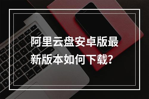 阿里云盘安卓版最新版本如何下载？