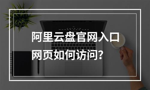 阿里云盘官网入口网页如何访问？