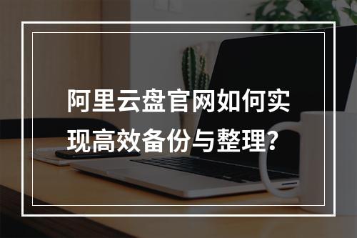阿里云盘官网如何实现高效备份与整理？