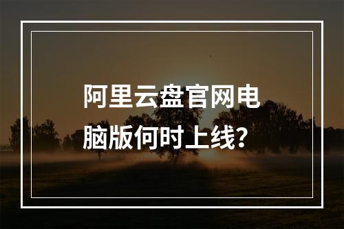 阿里云盘官网电脑版何时上线？