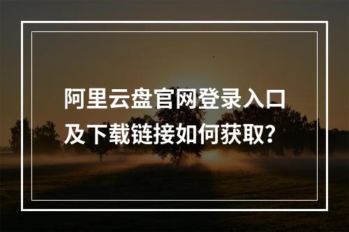 阿里云盘官网登录入口及下载链接如何获取？