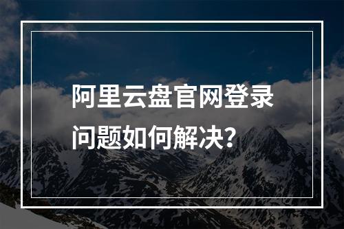阿里云盘官网登录问题如何解决？