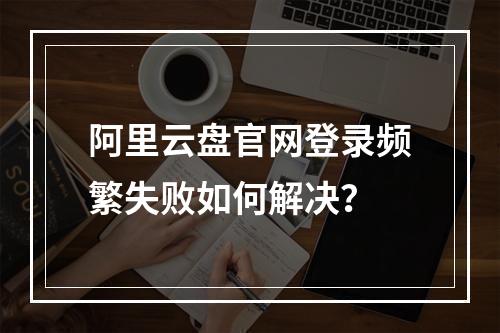 阿里云盘官网登录频繁失败如何解决？