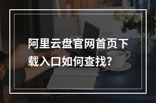 阿里云盘官网首页下载入口如何查找？